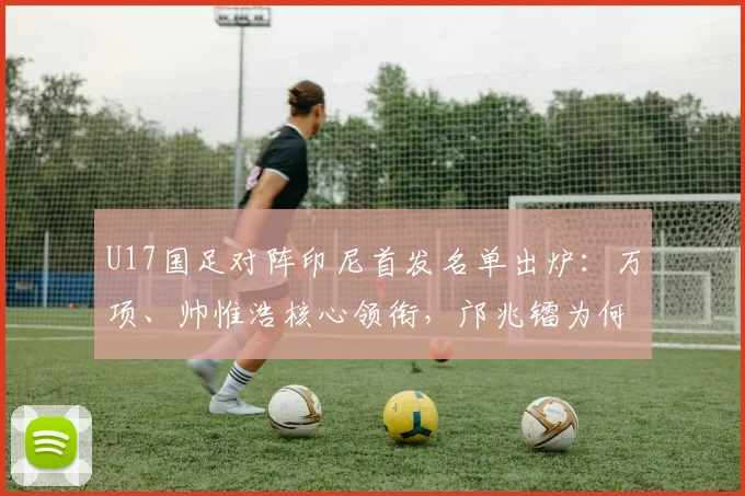 U17国足对阵印尼首发名单出炉：万项、帅惟浩核心领衔，邝兆镭为何替补？
