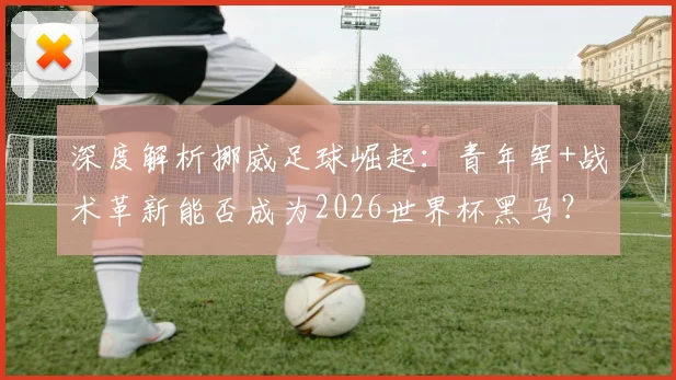深度解析挪威足球崛起:青年军+战术革新能否成为2026世界杯黑马?
